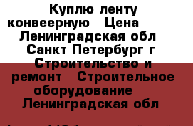 Куплю ленту конвеерную › Цена ­ 802 - Ленинградская обл., Санкт-Петербург г. Строительство и ремонт » Строительное оборудование   . Ленинградская обл.